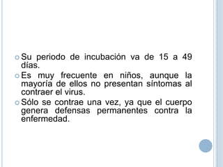  Su  periodo de incubación va de 15 a 49
  días.
 Es muy frecuente en niños, aunque la
  mayoría de ellos no presentan síntomas al
  contraer el virus.
 Sólo se contrae una vez, ya que el cuerpo
  genera defensas permanentes contra la
  enfermedad.
 