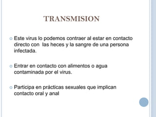 TRANSMISION

   Este virus lo podemos contraer al estar en contacto
    directo con las heces y la sangre de una persona
    infectada.

   Entrar en contacto con alimentos o agua
    contaminada por el virus.

   Participa en prácticas sexuales que implican
    contacto oral y anal
 