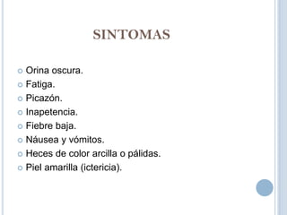 SINTOMAS

 Orina oscura.
 Fatiga.

 Picazón.

 Inapetencia.

 Fiebre baja.

 Náusea y vómitos.

 Heces de color arcilla o pálidas.

 Piel amarilla (ictericia).
 