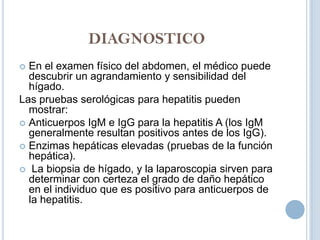 DIAGNOSTICO
 En el examen físico del abdomen, el médico puede
  descubrir un agrandamiento y sensibilidad del
  hígado.
Las pruebas serológicas para hepatitis pueden
  mostrar:
 Anticuerpos IgM e IgG para la hepatitis A (los IgM
  generalmente resultan positivos antes de los IgG).
 Enzimas hepáticas elevadas (pruebas de la función
  hepática).
 La biopsia de hígado, y la laparoscopia sirven para
  determinar con certeza el grado de daño hepático
  en el individuo que es positivo para anticuerpos de
  la hepatitis.
 