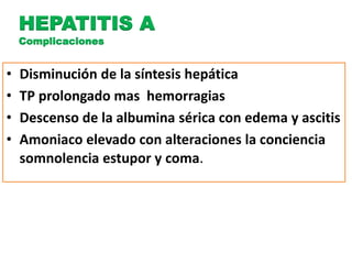 HEPATITIS A 
Complicaciones 
• Disminución de la síntesis hepática 
• TP prolongado mas hemorragias 
• Descenso de la albumina sérica con edema y ascitis 
• Amoniaco elevado con alteraciones la conciencia 
somnolencia estupor y coma. 
 