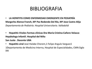 BIBLIOGRAFIA 
• LA HEPATITIS COMO ENFERMEDAD EMERGENTE EN PEDIATRÍA 
Margarita Alonso Franch, Mª Paz Redondo Del Río, Mª Jose Castro Alija 
Departamento de Pediatría. Hospital Universitario. Valladolid 
• Hepatitis Virales Formas clínicas Dra María Cristina Cañero Velasco 
Hepátologa Infantil. Hospital del Niño 
San Justo . Docente UBA 
• Hepatitis viral José Halabe Cherem,1 Felipe Angulo Varguez1 
1Departamento de Medicina Interna, Hospital de Especialidades, CMN Siglo 
XXI 
