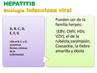HEPATITIS 
Etiología Infecciosa viral 
Pueden ser de la 
familia herpes: 
(EBV, CMV, HSV, 
VZV), el de la 
rubéola,sarampión, 
Coxsackie, la fiebre 
amarilla y ébola 
A, B, C, D, 
E, F, G 
sólo el B, C, y D, 
ocasionan 
formas crónicas 
de la 
enfermedad. 
 
