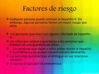 Factores de riesgo 
 Cualquier persona puede contraer la hepatitis A. Sin 
embargo, algunas personas tienen un mayor riesgo que 
otras 
 Las personas que viven con alguien infectado de hepatitis 
A. 
 Los niños que asisten a guarderías y las personas que 
trabajan en una guardería de niños. 
 Las personas que viajan a otros países donde la hepatitis 
A es endémica y no poseen los anticuerpos necesarios. 
 Las personas que practican el anilingus en sus relaciones 
sexuales. 
 El uso de drogas por vía endovenosa. 
 