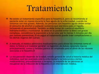 Tratamiento 
 No existe un tratamiento específico para la hepatitis A, pero se recomienda al 
paciente estar en reposo durante la fase aguda de la enfermedad, cuando los 
síntomas son más graves. Además, las personas con hepatitis aguda deben evitar 
el consumo de alcohol y cualquier sustancia que sea tóxica para el hígado, 
incluyendo el paracetamol. También se debe tomar en cuenta el equilibrio 
hidroelectrolítico y nutricional. Se debe en lo posible evitar la dieta con grasas 
complejas, considérese la exposición a la luz solar por lo menos 5 minutos por día 
por razones preventivas. El no seguir el tratamiento puede traer complicaciones a 
los demás órganos del cuerpo. 
 A menudo, el médico administra medicamentos para aliviar los síntomas como el 
dolor, la fiebre y el malestar general. La ingestión de dulces, caramelo macizo 
principalmente, zumos y helados parece ser empleada para el alivio de las náuseas 
asociadas a la hepatitis.8 
 La recuperación depende de la edad, estado general de salud e historia médica del 
individuo, qué tan avanzada está la enfermedad y su tolerancia a ciertos 
medicamentos, procedimientos o terapias. La mayoría de las personas se 
recuperan de la infección de la hepatitis A sin intervención médica. 
 