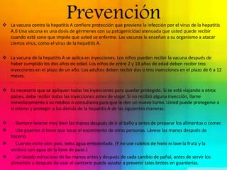 Prevención  La vacuna contra la hepatitis A confiere protección que previene la infección por el virus de la hepatitis 
A.6 Una vacuna es una dosis de gérmenes con su patogenicidad atenuada que usted puede recibir 
cuando está sano que impide que usted se enferme. Las vacunas le enseñan a su organismo a atacar 
ciertos virus, como el virus de la hepatitis A. 
 La vacuna de la hepatitis A se aplica en inyecciones. Los niños pueden recibir la vacuna después de 
haber cumplido los dos años de edad. Los niños de entre 2 y 18 años de edad deben recibir tres 
inyecciones en el plazo de un año. Los adultos deben recibir dos o tres inyecciones en el plazo de 6 a 12 
meses. 
 Es necesario que se apliquen todas las inyecciones para quedar protegido. Si se está viajando a otros 
países, debe recibir todas las inyecciones antes de viajar. Si no recibió alguna inyección, llame 
inmediatamente a su médico o consultorio para que le den un nuevo turno. Usted puede protegerse a 
sí mismo y proteger a los demás de la hepatitis A de las siguientes maneras: 
 Siempre lavarse muy bien las manos después de ir al baño y antes de preparar los alimentos o comer. 
 Use guantes si tiene que tocar el excremento de otras personas. Lávese las manos después de 
hacerlo. 
 Cuando visite otro país, beba agua embotellada. (Y no use cubitos de hielo ni lave la fruta y la 
verdura con agua de la llave de paso.) 
 Un lavado minucioso de las manos antes y después de cada cambio de pañal, antes de servir los 
alimentos y después de usar el sanitario puede ayudar a prevenir tales brotes en guarderías. 
 