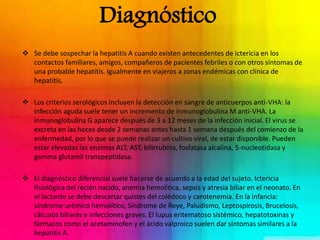 Diagnóstico 
 Se debe sospechar la hepatitis A cuando existen antecedentes de ictericia en los 
contactos familiares, amigos, compañeros de pacientes febriles o con otros síntomas de 
una probable hepatitis. Igualmente en viajeros a zonas endémicas con clínica de 
hepatitis. 
 Los criterios serológicos incluyen la detección en sangre de anticuerpos anti-VHA: la 
infección aguda suele tener un incremento de inmunoglobulina M anti-VHA. La 
inmunoglobulina G aparece después de 3 a 12 meses de la infección inicial. El virus se 
excreta en las heces desde 2 semanas antes hasta 1 semana después del comienzo de la 
enfermedad, por lo que se puede realizar un cultivo viral, de estar disponible. Pueden 
estar elevadas las enzimas ALT, AST, bilirrubina, fosfatasa alcalina, 5-nucleotidasa y 
gamma glutamil transpeptidasa. 
 El diagnóstico diferencial suele hacerse de acuerdo a la edad del sujeto. Ictericia 
fisiológica del recién nacido, anemia hemolítica, sepsis y atresia biliar en el neonato. En 
el lactante se debe descartar quistes del colédoco y carotenemia. En la infancia: 
síndrome urémico hemolítico, Síndrome de Reye, Paludismo, Leptospirosis, Brucelosis, 
cálculos biliares e infecciones graves. El lupus eritematoso sistémico, hepatotoxinas y 
fármacos como el acetaminofen y el ácido valproico suelen dar síntomas similares a la 
hepatitis A. 
 