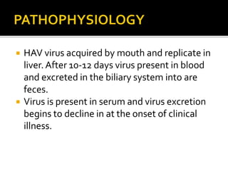  HAV virus acquired by mouth and replicate in
liver. After 10-12 days virus present in blood
and excreted in the biliary system into are
feces.
 Virus is present in serum and virus excretion
begins to decline in at the onset of clinical
illness.
 