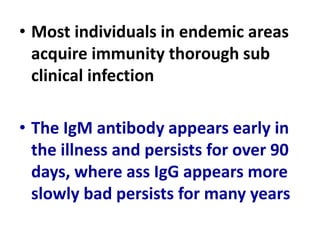 • Most individuals in endemic areas
acquire immunity thorough sub
clinical infection
• The IgM antibody appears early in
the illness and persists for over 90
days, where ass IgG appears more
slowly bad persists for many years
 