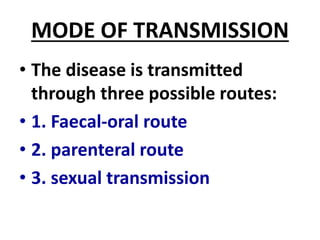 MODE OF TRANSMISSION
• The disease is transmitted
through three possible routes:
• 1. Faecal-oral route
• 2. parenteral route
• 3. sexual transmission
 