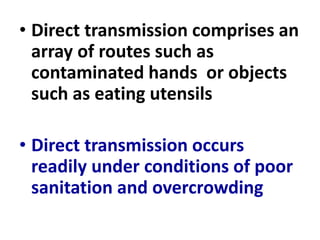 • Direct transmission comprises an
array of routes such as
contaminated hands or objects
such as eating utensils
• Direct transmission occurs
readily under conditions of poor
sanitation and overcrowding
 