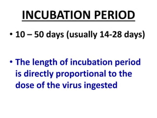 INCUBATION PERIOD
• 10 – 50 days (usually 14-28 days)
• The length of incubation period
is directly proportional to the
dose of the virus ingested
 