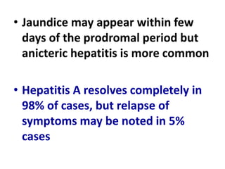 • Jaundice may appear within few
days of the prodromal period but
anicteric hepatitis is more common
• Hepatitis A resolves completely in
98% of cases, but relapse of
symptoms may be noted in 5%
cases
 