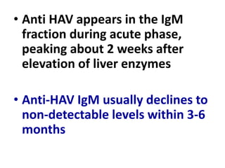 • Anti HAV appears in the IgM
fraction during acute phase,
peaking about 2 weeks after
elevation of liver enzymes
• Anti-HAV IgM usually declines to
non-detectable levels within 3-6
months
 