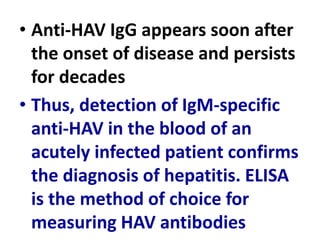 • Anti-HAV IgG appears soon after
the onset of disease and persists
for decades
• Thus, detection of IgM-specific
anti-HAV in the blood of an
acutely infected patient confirms
the diagnosis of hepatitis. ELISA
is the method of choice for
measuring HAV antibodies
 