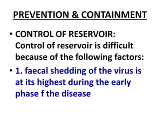 PREVENTION & CONTAINMENT
• CONTROL OF RESERVOIR:
Control of reservoir is difficult
because of the following factors:
• 1. faecal shedding of the virus is
at its highest during the early
phase f the disease
 