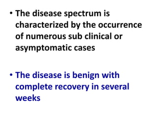 • The disease spectrum is
characterized by the occurrence
of numerous sub clinical or
asymptomatic cases
• The disease is benign with
complete recovery in several
weeks
 
