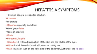 HEPATITIS A SYMPTOMS
• Develop about 2 weeks after infection.
 nausea
Vomiting
Diarrhea,especially in children
Low grade fever
Loss of appetite
Rash
Tiredness,fatigue
Jaundice-A yellow discoloration of the skin and the whites of the eyes.
Urine is dark brownish in color,like cola or strong tea.
Pain in area of liver-on the right side of the abdomen, just under the rib cage.
 