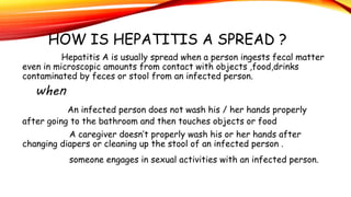 HOW IS HEPATITIS A SPREAD ?
Hepatitis A is usually spread when a person ingests fecal matter
even in microscopic amounts from contact with objects ,food,drinks
contaminated by feces or stool from an infected person.
when
An infected person does not wash his / her hands properly
after going to the bathroom and then touches objects or food
A caregiver doesn’t properly wash his or her hands after
changing diapers or cleaning up the stool of an infected person .
someone engages in sexual activities with an infected person.
 