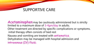 SUPPORTIVE CARE
Acetaminophenmay be cautiously administered but is strictly
limited to a maximum dose of 3-4gm/day in adults.
Other treatment are directed by specific complications or symptoms.
initial therapy often consists of bed rest
Nausea and vomiting are treated with antiemetics.
Dehydration may be managed with hospital admission and
intravenous (IV) fluids.
 