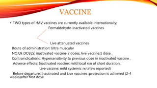 VACCINE
• TWO types of HAV vaccines are currently available internationally:
Formaldehyde-inactivated vaccines
Live attenuated vaccines
Route of administration: Intra muscular
NO.OF.DOSES: inactivated vaccine-2 doses, live vaccine:1 dose .
Contraindications: Hypersensitivity to previous dose in inactivated vaccine .
Adverse effects: Inactivated vaccine: mild local rxn of short duration,
Live vaccine: mild systemic rxn.(few reported)
Before departure: Inactivated and Live vaccines :protection is achieved (2-4
weeks)after first dose.
 