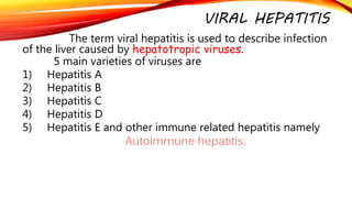 VIRAL HEPATITIS
The term viral hepatitis is used to describe infection
of the liver caused by hepatotropic viruses.
5 main varieties of viruses are
1) Hepatitis A
2) Hepatitis B
3) Hepatitis C
4) Hepatitis D
5) Hepatitis E and other immune related hepatitis namely
Autoimmune hepatitis.
 