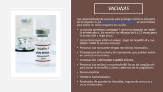 VACUNAS
Hay disponibilidad de vacunas para proteger contra la infección
de la hepatitis A. La vacuna contra la hepatitis A se recomienda
para todos los niños mayores de un año.
• La vacuna comienza a proteger 4 semanas después de recibir
la primera dosis. Se necesita un refuerzo de 6 a 12 meses para
la protección a largo plazo.
• Las personas que están en mayor riesgo de hepatitis A y que
deben recibir la vacuna incluyen:
• Personas que consumen drogas recreativas inyectables.
• Trabajadores de la salud y de laboratorios que pueden entrar
en contacto con el virus.
• Personas con enfermedad hepática crónica.
• Personas que reciben concentrado del factor de coagulación
para tratar la hemofilia u otros trastornos de la coagulación.
• Personal militar.
• Hombres homosexuales.
• Empleados de guarderías infantiles, hogares de ancianos y
otras instituciones.
 