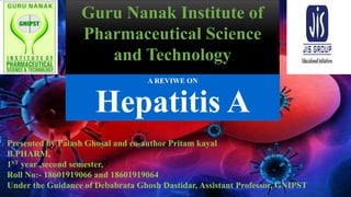 A REVIWE ON
Hepatitis A
Guru Nanak Institute of
Pharmaceutical Science
and Technology
Presented by Palash Ghosal and co-author Pritam kayal
B.PHARM,
1ST year ,second semester,
Roll No:- 18601919066 and 18601919064
Under the Guidance of Debabrata Ghosh Dastidar, Assistant Professor, GNIPST
 