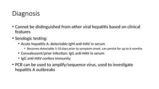 Diagnosis
• Cannot be distinguished from other viral hepatitis based on clinical
features
• Serologic testing:
• Acute hepatitis A: detectable IgM anti-HAV in serum
• Becomes detectable 5-10 days prior to symptom onset, can persist for up to 6 months
• Convalescent/prior infection: IgG anti-HAV in serum
• IgG anti-HAV confers immunity
• PCR can be used to amplify/sequence virus, used to investigate
hepatitis A outbreaks
 