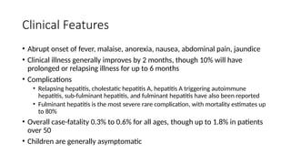 Clinical Features
• Abrupt onset of fever, malaise, anorexia, nausea, abdominal pain, jaundice
• Clinical illness generally improves by 2 months, though 10% will have
prolonged or relapsing illness for up to 6 months
• Complications
• Relapsing hepatitis, cholestatic hepatitis A, hepatitis A triggering autoimmune
hepatitis, sub-fulminant hepatitis, and fulminant hepatitis have also been reported
• Fulminant hepatitis is the most severe rare complication, with mortality estimates up
to 80%
• Overall case-fatality 0.3% to 0.6% for all ages, though up to 1.8% in patients
over 50
• Children are generally asymptomatic
 