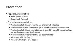 Prevention
• Hepatitis A vaccination
• Hep A (Havrix, Vaqta)
• Hep A-HepB (Twinrix)
• Current recommendations:
• Vaccination of all children over the age of one in all 50 states
• Vaccination of all persons over the age of one experiencing homelessness
• Vaccination of all children and adolescents ages 2 through 18 years who have
not previously received HepA vaccine
• Vaccination of all persons with HIV age 1 year or older
• All persons with risk factors
• Patients with chronic liver disease
 