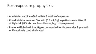 Post-exposure prophylaxis
• Administer vaccine ASAP within 2 weeks of exposure
• Co-administer Immune Globulin (0.1 mL/kg) in patients over 40 or if
at high risk (HIV, chronic liver disease, high risk exposure)
• Immune Globulin 0.1 mL/kg recommended for those under 1 year old
or if vaccine is contraindicated
 