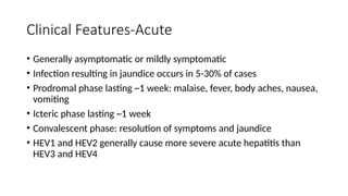 Clinical Features-Acute
• Generally asymptomatic or mildly symptomatic
• Infection resulting in jaundice occurs in 5-30% of cases
• Prodromal phase lasting ~1 week: malaise, fever, body aches, nausea,
vomiting
• Icteric phase lasting ~1 week
• Convalescent phase: resolution of symptoms and jaundice
• HEV1 and HEV2 generally cause more severe acute hepatitis than
HEV3 and HEV4
 