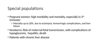 Special populations
• Pregnant women: high morbidity and mortality, especially in 3rd
trimester
• Mortality up to 20%, due to eclampsia, hemorrhagic complications, and liver
failure
• Newborns: Risk of maternal-fetal transmission, with complications of
hypoglycemia, hepatitis, death
• Patients with chronic liver disease
 