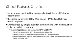 Clinical Features-Chronic
• Immunosuppressed solid-organ transplant recipients: HEV clearance
not achieved
• Diagnosed by persistent HEV RNA, as anti-HEV IgM and IgG may
remain negative
• Characterized by fatigue but often asymptomatic, with mild elevation
in liver associated enzymes
• Chronic hepatitis and cirrhosis with HEV3 and HEV4
• 20-50% of patients with HEV1 developed chronic infection
• Within 2-5 years, 10% of patients with chronic HEV develop cirrhosis
• Developing chronic hepatitis associated with tacrolimus dose and low lymphocyte count
rather than viral load
 