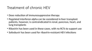 Treatment of chronic HEV
• Dose reduction of immunosuppressive therapy
• Pegylated interferon-alpha can be considered in liver transplant
patients, however, is contraindicated in renal, pancreas, heart, and
lung transplants
• Ribavirin has been used in these cases, with no RCTs to support use
• Sofosbuvir has been used for ribavirin-resistant HEV infections
 