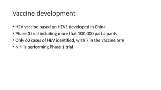 Vaccine development
• HEV vaccine based on HEV1 developed in China
• Phase 3 trial including more that 100,000 participants
• Only 60 cases of HEV identified, with 7 in the vaccine arm
• NIH is performing Phase 1 trial
 
