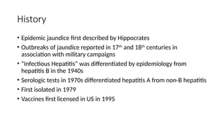 History
• Epidemic jaundice first described by Hippocrates
• Outbreaks of jaundice reported in 17th
and 18th
centuries in
association with military campaigns
• “Infectious Hepatitis” was differentiated by epidemiology from
hepatitis B in the 1940s
• Serologic tests in 1970s differentiated hepatitis A from non-B hepatitis
• First isolated in 1979
• Vaccines first licensed in US in 1995
 