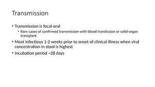 Transmission
• Transmission is fecal-oral
• Rare cases of confirmed transmission with blood transfusion or solid-organ
transplant
• Most infectious 1-2 weeks prior to onset of clinical illness when viral
concentration in stool is highest
• Incubation period ~28 days
 