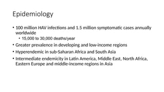 Epidemiology
• 100 million HAV infections and 1.5 million symptomatic cases annually
worldwide
• 15,000 to 30,000 deaths/year
• Greater prevalence in developing and low-income regions
• Hyperendemic in sub-Saharan Africa and South Asia
• Intermediate endemicity in Latin America, Middle East, North Africa,
Eastern Europe and middle-income regions in Asia
 