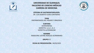 UNIVERSIDAD DE GUAYAQUIL
FACULTAD DE CIENCIAS MÉDICAS
CARRERA DE MEDICINA
TEMA
ENFERMEDADES DEL HÍGADO Y PÁNCREAS
NOMBRE
MADELYNE JUSTINE HIDALGO ALTAMIRANO
GRUPO # 2
FECHA DE PRESENTACIÓN: 04/03/2021
CÁTEDRA DE GASTROENTEROLOGÍA:
DR. LUIS ALBERTO CAJAS CONTRERAS
SUBTEMA
HEPATOPATÍAS
HEPATITIS: A, B, C, D, E
HEPATITIS AUTOINMUNE
 