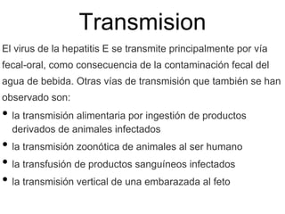 Transmision
El virus de la hepatitis E se transmite principalmente por vía
fecal-oral, como consecuencia de la contaminación fecal del
agua de bebida. Otras vías de transmisión que también se han
observado son:
• la transmisión alimentaria por ingestión de productos
derivados de animales infectados
• la transmisión zoonótica de animales al ser humano
• la transfusión de productos sanguíneos infectados
• la transmisión vertical de una embarazada al feto
 