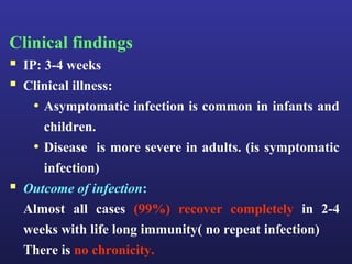 Clinical findings
 IP: 3-4 weeks
 Clinical illness:
    • Asymptomatic infection is common in infants and
       children.
     • Disease is more severe in adults. (is symptomatic
       infection)
   Outcome of infection:
    Almost all cases (99%) recover completely in 2-4
    weeks with life long immunity( no repeat infection)
    There is no chronicity.
 