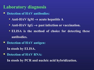 Laboratory diagnosis
 Detection of HAV antibodies:
   • Anti-HAV IgM → acute hepatitis A
   • Anti-HAV IgG → past infection or vaccination.
   • ELISA is the method of choice for detecting these
     antibodies.
 Detection of HAV antigen:
  In stools by ELISA.
 Detection of HAV RNA:
  In stools by PCR and nucleic acid hybridization.
 