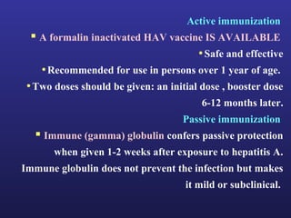 Active immunization
   A formalin inactivated HAV vaccine IS AVAILABLE
                                         • Safe and effective
    • Recommended for use in persons over 1 year of age.
 • Two doses should be given: an initial dose , booster dose
                                         6-12 months later.
                                     Passive immunization
    Immune (gamma) globulin confers passive protection
       when given 1-2 weeks after exposure to hepatitis A.
Immune globulin does not prevent the infection but makes
                                      it mild or subclinical.
 