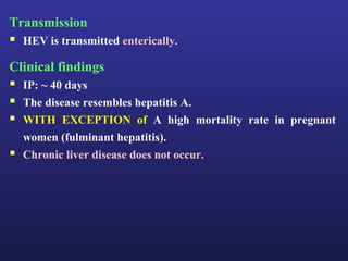 Transmission
 HEV is transmitted enterically.
Clinical findings
 IP: ~ 40 days
 The disease resembles hepatitis A.
 WITH EXCEPTION of A high mortality rate in pregnant
    women (fulminant hepatitis).
   Chronic liver disease does not occur.
 