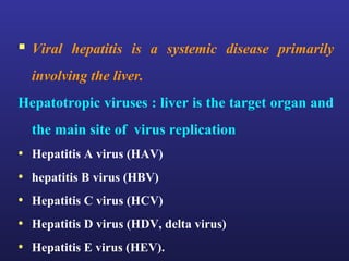  Viral hepatitis is a systemic disease primarily
  involving the liver.
Hepatotropic viruses : liver is the target organ and
  the main site of virus replication
• Hepatitis A virus (HAV)
• hepatitis B virus (HBV)
• Hepatitis C virus (HCV)
• Hepatitis D virus (HDV, delta virus)
• Hepatitis E virus (HEV).
 