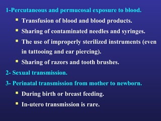 1-Percutaneous and permucosal exposure to blood.
    Transfusion of blood and blood products.
    Sharing of contaminated needles and syringes.
    The use of improperly sterilized instruments (even
     in tattooing and ear piercing).
    Sharing of razors and tooth brushes.
2- Sexual transmission.
3- Perinatal transmission from mother to newborn.
    During birth or breast feeding.
    In-utero transmission is rare.
 