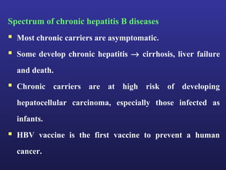 Spectrum of chronic hepatitis B diseases
 Most chronic carriers are asymptomatic.
 Some develop chronic hepatitis → cirrhosis, liver failure
  and death.
 Chronic carriers are at high risk of developing
  hepatocellular carcinoma, especially those infected as
  infants.
 HBV vaccine is the first vaccine to prevent a human
  cancer.
 