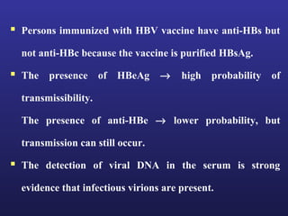  Persons immunized with HBV vaccine have anti-HBs but
  not anti-HBc because the vaccine is purified HBsAg.

 The presence of HBeAg → high probability of
  transmissibility.

  The presence of anti-HBe → lower probability, but

  transmission can still occur.

 The detection of viral DNA in the serum is strong
  evidence that infectious virions are present.
 